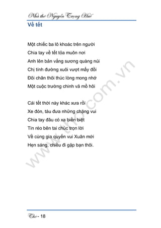 Nhà thơ Nguyễn Trọng Huế
Thơ - 18
Về tết
Một chiếc ba lô khoác trên người
Chia tay về tết tỏa muôn nơi
Anh lên bản vắng sương quàng núi
Chị tính đường xuôi vượt mấy đồi
Đôi chân thôi thúc lòng mong nhớ
Một cuộc trường chinh vã mồ hôi
Cái tết thời này khác xưa rồi
Xe đón, tàu đưa những chặng vui
Chia tay đâu có xa biền biệt
Tin réo bên tai chúc trọn lời
Về cùng gia quyến vui Xuân mới
Hẹn sáng, chiều đi gặp bạn thôi.
 