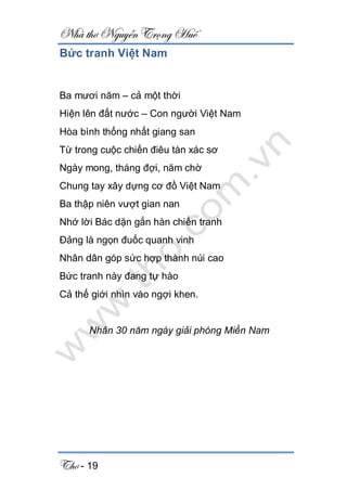 Nhà thơ Nguyễn Trọng Huế
Thơ - 19
Bức tranh Việt Nam
Ba mươi năm – cả một thời
Hiện lên đất nước – Con người Việt Nam
Hòa bình thống nhất giang san
Từ trong cuộc chiến điêu tàn xác sơ
Ngày mong, tháng đợi, năm chờ
Chung tay xây dựng cơ đồ Việt Nam
Ba thập niên vượt gian nan
Nhớ lời Bác dặn gắn hàn chiến tranh
Đảng là ngọn đuốc quanh vinh
Nhân dân góp sức hợp thành núi cao
Bức tranh này đang tự hào
Cả thế giới nhìn vào ngợi khen.
Nhân 30 năm ngày giải phóng Miền Nam
 