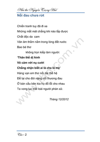 Nhà thơ Nguyễn Trọng Huế
Thơ - 2
Nỗi đau chưa rứt
Chiến tranh tuy đã đi xa
Những mất mát chẳng khi nào lấp được
Chất độc da cam
Vân âm thầm nằm trong lòng đất nước
Bao bé thơ
không trọn kiếp làm người:
‘Thân thể dị hình
Vô cảm với nụ cười
Chẳng nhận biết ai là cha là mẹ’
Hàng vạn em thơ nối dài thế hệ
Để lại cho đời nặng nỗi thương đau
Ở bán cầu bên kia họ đổ lỗi cho nhau
Ta vong lục mãi loài người phán xử.
Tháng 12/2012
 