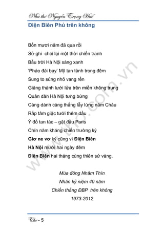 Nhà thơ Nguyễn Trọng Huế
Thơ - 5
Điện Biên Phủ trên không
Bốn mươi năm đã qua rồi
Sử ghi chói lọi một thời chiến tranh
Bầu trời Hà Nội sáng xanh
‘Pháo đài bay’ Mỹ tan tành trong đêm
Sung to súng nhỏ vang rền
Giăng thành lưới lửa trên miền không trung
Quân dân Hà Nội tưng bừng
Càng dánh càng thắng lẫy lừng năm Châu
Rắp tâm giặc tưới thêm dầu
Ý đồ tan tác – gật đầu Paris
Chín năm kháng chiến trường kỳ
Giơ ne vơ ký cũng vì Điện Biên
Hà Nội mười hai ngày đêm
Điện Biên hai tháng cùng thiên sử vàng.
Mùa đông Nhâm Thìn
Nhân kỷ niệm 40 năm
Chiến thắng ĐBP trên không
1973-2012
 