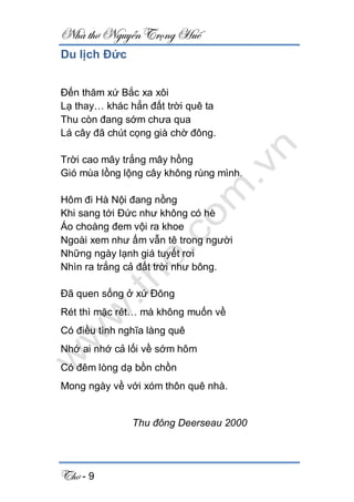 Nhà thơ Nguyễn Trọng Huế
Thơ - 9
Du lịch Đức
Đến thăm xứ Bắc xa xôi
Lạ thay… khác hẳn đất trời quê ta
Thu còn đang sớm chưa qua
Lá cây đã chút cọng già chờ đông.
Trời cao mây trắng mây hồng
Gió mùa lồng lộng cây không rùng mình.
Hôm đi Hà Nội đang nồng
Khi sang tới Đức như không có hè
Áo choàng đem vội ra khoe
Ngoài xem như ấm vẫn tê trong người
Những ngày lạnh giá tuyết rơi
Nhìn ra trắng cả đất trời như bông.
Đã quen sống ở xứ Đông
Rét thì mặc rét… mà không muốn về
Có điều tình nghĩa làng quê
Nhớ ai nhớ cả lối về sớm hôm
Có đêm lòng dạ bồn chồn
Mong ngày về với xóm thôn quê nhà.
Thu đông Deerseau 2000
 