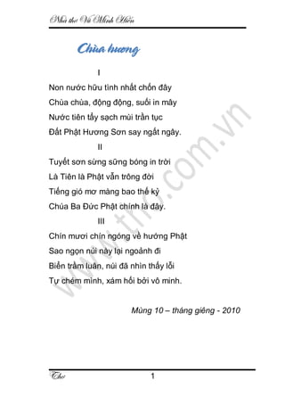 Nhà thơ Vũ Minh Hiến
Thơ 1
Chùa hương
I
Non nước hữu tình nhất chốn đây
Chùa chùa, động động, suối in mây
Nước tiên tẩy sạch mùi trần tục
Đất Phật Hương Sơn say ngất ngây.
II
Tuyết sơn sừng sững bóng in trời
Là Tiên là Phật vẫn trông đời
Tiếng gió mơ màng bao thế kỷ
Chúa Ba Đức Phật chính là đây.
III
Chín mươi chín ngóng về hướng Phật
Sao ngọn núi này lại ngoảnh đi
Biển trầm luân, núi đã nhìn thấy lỗi
Tự chém mình, xám hối bởi vô minh.
Mùng 10 – tháng giêng - 2010
 