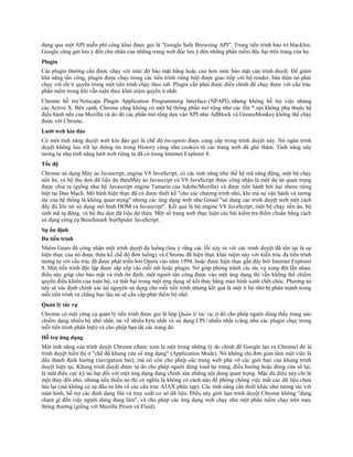 dùng qua một API miễn phí công khai được gọi là "Google Safe Browsing API". Trong tiến trình bảo trì blacklist,
Google cũng gửi lưu ý đến chủ nhân của những trang web độc lưu ý đến những phần mềm độc hại trên trang của họ.
Plugin
Các plugin thường cần được chạy với mức độ bảo mật bằng hoặc cao hơn mức bảo mật của trình duyệt. Để giảm
khả năng tấn công, plugin được chạy trong các tiến trình riêng biệt được giao tiếp với bộ render, bản thân nó phải
chạy với rất ít quyền trong một tiến trình chạy theo tab. Plugin cần phải được điều chỉnh để chạy được với cấu trúc
phần mềm trong khi vẫn tuân theo khái niệm quyền ít nhất.
Chrome hỗ trợ Netscape Plugin Application Programming Interface (NPAPI), nhưng không hỗ trợ việc nhúng
các Active X. Bên cạnh, Chrome cũng không có một hệ thống phần mở rộng như các file *.xpi không phụ thuộc hệ
điều hành nền của Mozilla và do đó các phần mở rộng dựa vào XPI như AdBlock và GreaseMonkey không thể chạy
được với Chrome.
Lướt web kín đáo
Có một tính năng duyệt web kín đáo gọi là chế độ Incognito được cung cấp trong trình duyệt này. Nó ngăn trình
duyệt không lưu trữ lại thông tin trong History cũng như cookies từ các trang web đã ghé thăm. Tính năng này
tương tự như tính năng lướt web riêng tư đã có trong Internet Explorer 8.
Tốc độ
Chrome sử dụng Máy ảo Javascript, engine V8 JavaScript, có các tính năng như thế hệ mã năng động, một bộ chạy
nền ẩn, và bộ thu dọn dữ liệu dư thừaMáy ảo Javascript và V8 JavaScript được công nhận là một dự án quan trọng
được chia ra (giống như bộ Javascript engine Tamarin của Adobe/Mozilla) và được tiến hành bởi hai nhóm riêng
biệt tại Đan Mạch. Mô hình hiện thực đã có được thiết kế "cho các chương trình nhỏ, khi mà sự vận hành và tương
tác của hệ thống là không quan trọng" nhưng các ứng dụng web như Gmail "sử dụng các trình duyệt web một cách
đầy đủ khi nó sử dụng mô hình DOM và Javascript". Kết quả là bộ engine V8 JavaScript, một bộ chạy nền ẩn, bộ
sinh mã tự động, và bộ thu dọn dữ liệu dư thừa. Một số trang web thực hiện các bài kiểm tra điểm chuẩn bằng cách
sử dụng công cụ Benchmark SunSpider JavaScript .
Sự ổn định
Đa tiến trình
Nhóm Gears đã công nhận một trình duyệt đa luồng (lưu ý rằng các lỗi xảy ra với các trình duyệt đã tồn tại là sự
hiện thực của nó được thừa kế chế độ đơn luồng) và Chrome đã hiện thực khái niệm này với kiến trúc đa tiến trình
tương tự với cấu trúc đã được phát triển bởi Opera vào năm 1994, hoặc được hiện thực gần đây bởi Internet Explorer
8. Một tiến trình độc lập được sắp xếp vào mỗi tab hoặc plugin. Nó giúp phòng tránh các tác vụ xung đột lẫn nhau,
điều này giúp cho bảo mật và tính ổn định; một người tấn công được vào một ứng dụng thì vẫn không thể chiếm
quyền điều khiển của toàn bộ, và thất bại trong một ứng dụng sẽ kết thúc bằng màn hình xanh chết chóc. Phương án
này sẽ xác định chính xác tài nguyên sử dụng cho mỗi tiến trình nhưng kết quả là một ít bộ nhớ bị phân mảnh trong
mỗi tiến trình và chẳng bao lâu nó sẽ cần cấp phát thêm bộ nhớ.
Quản lý tác vụ
Chrome có một công cụ quản lý tiến trình được gọi là hộp Quản lý tác vụ, ở đó cho phép người dùng thấy trang nào
chiếm dụng nhiều bộ nhớ nhất, tải về nhiều byte nhất và sử dụng CPU nhiều nhất (cũng như các plugin chạy trong
mỗi tiến trình phân biệt) và cho phép bạn tắt các trang đó.
Hỗ trợ ứng dụng
Một tính năng của trình duyệt Chrome (được xem là một trong những lý do chính để Google tạo ra Chrome) đó là
trình duyệt hiển thị ở "chế độ khung cửa sổ ứng dụng" (Application Mode). Nó không chỉ đơn giản làm một việc là
dấu thanh định hướng (navigation bar), mà nó còn cho phép các trang web phá vỡ các giới hạn của khung trình
duyệt hiện tại. Khung trình duyệt được tự do cho phép người dùng load lại trang, điều hướng hoặc đóng cửa sổ lại,
là một điều cực kỳ tai hại đối với một ứng dụng đang chỉnh sửa những nội dung quan trọng. Mặc dù điều này chỉ là
một thay đổi nhỏ, nhưng nếu thiếu nó thì có nghĩa là không có cách nào để phòng chống việc mất các dữ liệu chưa
lưu lại (mà không có sự đầu tư lớn về các cấu trúc AJAX phức tạp). Các tính năng cần thiết khác như tương tác với
màn hình, hỗ trợ các định dạng file và truy xuất cơ sở dữ liệu. Điều này giới hạn trình duyệt Chrome không "đụng
chạm gì đến việc người dùng đang làm", và cho phép các ứng dụng web chạy như một phần mềm chạy trên máy
thông thường (giống với Mozilla Prism và Fluid).
 