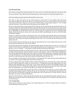 Giao diện người dùng

Khi Chrome mở rộng tối đa, thanh tiêu đề được ẩn đi, thay vào đó, các thẻ hiển thị lên phần trên cùng. Khi di chuột
lên trê một liên kết, URI sẽ được hiển thị lên thanh trạng thái ở dưới cùng bên trái. Hoặc thanh trạng thái sẽ ẩn.

Khi Chrome không mở rộng, thanh tiêu đề vẫn hiển thị ở trên các thẻ.

Giao diện sử dụng chính gồm một các nút Back (quay lại trang trước), Forward (chuyển tiếp), refresh (nạp
lại), Bookmark (quản lý các địa chỉ yêu thích),Go, option (tùy chọn) và nút cancel option (hủy bỏ tùy chọn). Nút tùy
chọn tương tự như Safari, trong khi vị trí của nút cấu hình thì tương tự trong Internet Explorer 7 và 8. Nút nhấn
minimize, maximize và close được thiết kế theo phong cách của Windows Vista.
Khi cửa sổ trình duyệt Chrome chưa mở rộng tối đa (maximize), các thẻ (tab bar) hiển thị dưới thanh tiêu đề của cửa
sổ. Khi mở rộng tối đa, thanh tiêu đề biến mất và được thay thế hoàn toàn bởi các thẻ được đặt ở trên cùng của màn
hình. Không giống các trình duyệt khác như Internet Explorer hay Firefox có chế độ toàn màn hình giúp giấu đi toàn
bộ các thành phần của hệ điều hành, Chrome chỉ có thể mở rộng tối đa giống như một cửa sổ ứng dụng thông
thường. Do đó, thanh task bar, system tray và start menu vẫn chiếm vùng không gian vào mọi lúc, trừ khi nó được
cấu hình để tự động ẩn.
Tương tự các phiên bản mới nhất của trình duyệt Firefox và IE cho phép người dùng điều chỉnh toàn bộ kích thước
hiển thị của một trang web, Chrome chỉ cho phép thu nhỏ kích thước chữ mà thôi. Do đó, một trang web với độ rộng
800 pixel thì vẫn là 800 pixel rộng khi người dùng thu nhỏ nó lại. Chỉ có chữ hiển thị chịu ảnh hưởng của việc
phóng to/thu nhỏ.
Chrome đã thêm phần Gears để thêm các tính năng cho người phát triển mà có thể trở thành chuẩn web mới, cơ bản
để xây dựng các ứng dụng web (và hỗ trợ việc offline).
Chrome thay thế trang chủ (homepage) của trình duyệt thành một tab mới được hiển thị với tên New Tab Page. Nó
hiển thị các hình thu nhỏ của chín trang web bạn hay ghé thăm nhất cùng các trang bạn hay tìm kiếm, các bookmark
gần đây và các tab vừa đóng.[11] Tính năng này xuất hiện lần đầu tiên trong trình duyệt Opera.
Thanh Định hướng (Omnibox) là một hộp chứ địa chỉ URL ở đầu mỗi tab, được xây dựng giống thanh định hướng
của Opera. Nó bao gồm chức năng autocomplete, nhưng chỉ autocomplete các địa chỉ URL đã được nhập bằng tay
trước đó (chứ không hiển thị toàn bộ các link), các gợi ý tìm kiếm (search suggestions), trang được ghé nhiều nhất,
các trang nổi tiếng và các từ khóa đã được tìm kiếm trong history. Bộ máy tìm kiếm có thể được chụp bởi trình
duyệt khi sử dụng thông qua giao diện người dùng bình thường bằng cách nhấn phím Tab.
Các cửa sổ popup sẽ "nằm trong tab mà từ đó nó đến" và sẽ không hiển thị ra ngoài tab ngoại trừ khi người dùng rê
nó ra ngoài. Cửa sổ popup sẽ không chạy trong tiến trình riêng của nó.
Chrome sử dụng bộ máy render WebKit từ nhóm Android. Giống hầu hết các trình duyệt khác, Chrome được kiểm
tra nội bộ trước khi phát hành ra ngoài với các bài test đơn vị, "tự động kiểm tra giao diện người dùng và các hành
động của người dùng thông qua các đoạn script" và fuzz testing, cũng như các bài test của bộ WebKit (Chrome vượt
qua lần test này tới 99%). Trình duyệt mới được kiểm tra một cách tự động qua chục trang trên tổng số hàng ngàn
trang web thường được truy xuất theo bộ máy đánhs ố của Google trong vòng 20-30 phút.
Các thanh Tab là thành phần chính của giao diện Chrome và được đưa lên trên cùng của cửa sổ hơn là đặt ở dưới
thanh điều khiển (tương tự Opera). Điều thay đổi này tạo nên sự đối lập với các trình duyệt đã tồn tại đều dựa vào
cửa sổ chứa tab. Tab (bao gồm cả trạng thái của chúng) cũng có thể di chuyển qua lại với nhau. Mỗi tab có một bộ
điều khiển của riêng nó, bao gồm thanhOmnibox.
Mặc định, Chrome không có thanh trạng thái hiển thị giống như các trình duyệt khác hay đặt ở phía dưới cửa sổ.
Nhưng, khi con chuột di chuyển trên một đường link, địa chỉ của đường link đó sẽ xuất hiện ở dưới phía dưới bên
trái của trình duyệt.
Lưu vết người dùng
Chrome gửi các thông tin về việc sử dụng nó cho Google thông qua các cơ chế lưu vết người dùng cả cho phép tùy
chỉnh hoặc không cho phép tùy chỉnh.
 