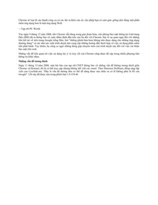 Chrome sẽ loại đi các thanh công cụ và các thẻ ra khỏi cửa sổ, cho phép bạn có cảm giác giống như dùng một phần
mềm ứng dụng hơn là một ứng dụng Web.

—Tạp chí PC World

Vào ngày 9 tháng 12 năm 2008, khi Chrome vẫn đang trong giai đoạn beta, văn phòng bảo mật thông tin Liên bang
Đức (BSI) đã ra thông báo về cuộc thẩm định đầu tiên của họ đối với Chrome, bày tỏ sự quan ngại đối với những
liên kết tải về trên trang Google tiếng Đức, bởi "những phiên bản beta không nên được dùng cho những ứng dụng
thường dùng" và các nhà sản xuất trình duyệt nên cung cấp những hướng dẫn thích hợp về việc sử dụng phần mềm
tiền phát hành. Tuy nhiên, họ cũng ca ngợi những đóng góp chuyên môn của trình duyệt này đối với việc cải thiện
bảo mật trên web.
Những vấn đề liên quan tới việc sử dụng tùy ý và truy vết của Chrome cũng được đề cập trong nhiều phương tiện
thông tin khác nhau.
Những vấn đề tương thích
Ngày 11 tháng 12 năm 2008, một bài báo của tạp chí CNET thông báo về những vần đề không tương thích giữa
Chrome và Hotmail, đó là có thể truy cập nhưng không thể viết các email. Theo Harrison Hoffman, đồng sáng lập
viên của LiveSide.net, "Đây là vấn đề dường như có thể dễ dàng được sửa chữa và có lẽ không phải là lỗi của
Google". Lỗi này đã được sửa trong phiên bản 1.0.154.46.
 