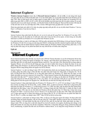 Internet Explorer
Windows Internet Explorer (trước đây là Microsoft Internet Explorer; viết tắt là IE), là một dòng trình duyệt
web giao diện đồ họa do Microsoft phát triển và là một thành phần của các hệ điều hành Microsoft Windows kể từ
năm 1995. Đây là trình duyệt web có nhiều người sử dụng nhất từ năm 1999, đạt tới đỉnh cao là khoảng 95% thị
phần trong năm 2002 và 2003 với IE5 và IE6. Kể từ đó thị phần của trình duyệt này đã từ từ giảm xuống với sự cạnh
tranh đổi mới từ các trình duyệt web khác, với Mozilla Firefox là đối thủ đáng kể. Microsoft đã chi hơn 100 triệu đô
la Mỹ mỗi năm vào IE vào cuối thập niên 1990, với hơn 1000 người tham gia phát triển vào năm 1999.
Phiên bản phát hành mới nhất là 9.0, hiện cho phép cập nhật miễn phí đối với các hệ điều hành Windows 7 Service
Pack 1 và Windows Vista Service Pack 2.
Tổng quan
Internet Explorer được phát hành lần đầu tiên với vai trò là một gói bổ sung Plus! for Windows 95 vào năm 1995.
Các phiên bản sau đó cho phép tải về miễn phí, hoặc nằm trong các bản service pack, và kèm trong các bản phát
hành dịch vụ OEM của Windows 95 và các phiên bản Windows sau đó.
Các phiên bản khác có mặt từ cuối thập niên 1990 bao gồm một phiên bản OEM nhúng có tên gọi Internet Explorer
for Windows CE (IE CE) có trong các nền tảng trên WinCE và hiện dựa trên IE6. Internet Explorer dành cho Pocket
PC, sau đó được đổi tên thành Internet Explorer Mobile dành cho Windows Mobile cũng đã được phát triển, và vẫn
tiếp tục phát triển cùng với các phiên bản dành cho máy tính để bàn với nhiều chức năng hơn.
Lịch sử




Dự án Internet Explorer được bắt đầu vào mùa hè năm 1994 bởi Thomas Reardon và sau đó do Benjamin Slivka làm
trưởng nhóm, lấy ý tưởng mã nguồn từ Spyglass, Inc. Mosaic, một trình duyệt web thương mại có mặt từ sớm với
hình thức gắn liền với trình duyệt tiên phong Mosaic củaNCSA. Vào cuối năm 1994, Microsoft đã xin được phép từ
Spyglass Mosaic với sự hỗ trợ chi phí hàng quý cùng với một số phần trăm trong lợi nhuận thu được từ các sản
phẩm không phải Windows của Microsoft để đổi lấy phần mềm. Mặc dù có tên tương tự như Mosaic của NCSA,
Spyglass Mosaic dùng không nhiều mã nguồn của NCSA Mosaic.
Internet Explorer 1 ra mắt vào tháng 8 năm 1995. Nó là phiên bản chỉnh sửa của Spyglass Mosaic mà Microsoft đã
có phép, giống như nhiều công ty khác bắt đầu việc phát triển trình duyệt cho riêng mình, từ Spyglass Inc. Nó đi
kèm với Microsoft Plus! for Windows 95 và bản phát hành OEM của Windows 95. Phiên bản này được cài đặt
thành một phần của Internet Jumpstart Kit trong Plus!. Nhóm Internet Explorer bắt đầu khoảng sáu người trong giai
đoạn phát triển đầu tiên[1][2]. Internet Explorer 1.5 được phát hành vài tháng sau đó dành cho Windows NT và bổ
sung tính năng hỗ trợ hiển thị bảng biểu cơ bản. Tuy nhiên, với việc đưa kèm miễn phí nó vào hệ điều hành, họ
không phải trả tiền bản quyền cho Spyglass Inc., dẫn đến kiện cáo làm tiêu tốn hàng triệu đô la Mỹ.
Internet Explorer 2 được phát hành dành cho Windows 95, Windows NT 3.5, và NT 4.0 vào tháng 11 năm 1995 (sau
bản 2.0 beta vào tháng 10). Nó hỗ trợ SSL, cookie, VRML, RSA, và nhóm tin Internet. Phiên bản 2 cũng là bản phát
hành đầu tiên dành cho Windows 3.1 và Macintosh System 7.0.1 (PPC hay 68k), mặc dù phiên bản Mac không được
phát hành cho đến tháng 1 năm 1996 dành cho PPC, và tháng 4 dành cho 68k. Phiên bản 2.1 dành cho Mac ra mắt
vào tháng 8 năm 1996, mặc dù vào thời điểm đó Windows đã lên đến phiên bản 3.0. Phiên bản 2 được kèm trong
Windows 95 OSR 1 và Internet Starter Kit for Windows 95 của Microsoft vào đầu năm 1996. Phần mềm phát hành
với 12 ngôn ngữ trong đó có tiếng Anh nhưng nó mở rộng ra đến 24, 20, và 9 lần lượt cho các phiên bản dành cho
Win 95, Win 3.1 và Mac vào tháng 4 năm 1996 [8]. Bản 2.0i hỗ trợ bộ ký tự byte kép.
Internet Explorer 3, phát hành vào tháng 8 năm 1996, và tiếp tục nổi tiếng hơn người tiền nhiệm. Nó được phát triển
mà không dùng mã nguồn Spyglass, mặc dù vẫn ghi công cho "công nghệ" Spyglass trong tài liệu của chương trình.
Internet Explorer 3 là trình duyệt lớn đầu tiên có hỗ trợ CSS, mặc dù còn hạn chế. Được phát hành vào ngày 13
tháng 8 năm 1996, nó cũng cho ra mắt tính năng hỗ trợ ActiveX controls, Java applet, đa phương tiện nhúng, và hệ
thống PICS dành cho nội dung siêu dữ liệu (metadata). Phiên bản 3 cũng được đóng gói chung vớiInternet Mail and
News, NetMeeting, và phiên bản đầu tiên của Windows Address Book, và nó cũng kèm trong Windows 95 OSR 2.
 
