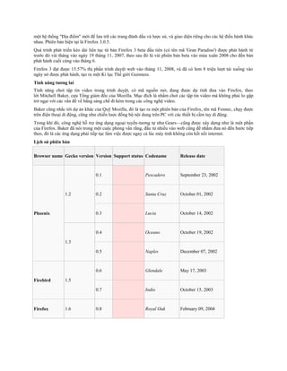 một hệ thống "Địa điểm" mới để lưu trữ các trang đánh dấu và lược sử, và giao diện riêng cho các hệ điều hành khác
nhau. Phiên bản hiện tại là Firefox 3.0.5.
Quá trình phát triển kéo dài liên tục từ bản Firefox 3 beta đầu tiên (có tên mã 'Gran Paradiso') được phát hành từ
trước đó vài tháng vào ngày 19 tháng 11, 2007, theo sau đó là vài phiên bản beta vào mùa xuân 2008 cho đến bản
phát hành cuối cùng vào tháng 6.
Firefox 3 đạt được 15.57% thị phần trình duyệt web vào tháng 11, 2008, và đã có hơn 8 triệu lượt tải xuống vào
ngày nó được phát hành, tạo ra một Kỉ lục Thế giới Guinness.
Tính năng tương lai
Tính năng chơi tập tin video trong trình duyệt, có mã nguồn mở, đang được dự tính đưa vào Firefox, theo
lời Mitchell Baker, cựu Tổng giám đốc của Mozilla. Mục đích là nhằm chơi các tập tin video mà không phải lo gặp
trở ngại với các vấn đề về bằng sáng chế đi kèm trong các công nghệ video.
Baker cũng nhắc tới dự án khác của Quỹ Mozilla, đó là tạo ra một phiên bản của Firefox, tên mã Fennec, chạy được
trên điện thoại di động, cũng như chiến lược đồng bộ nội dung trên PC với các thiết bị cầm tay di động.
Trong khi đó, công nghệ hỗ trợ ứng dụng ngoại tuyến-tương tự như Gears—cũng được xây dựng như là một phần
của Firefox. Baker đã nói trong một cuộc phỏng vấn rằng, đầu tư nhiều vào web cũng để nhằm đưa nó đến bước tiếp
theo, đó là các ứng dụng phải tiếp tục làm việc được ngay cả lúc máy tính không còn kết nối internet.
Lịch sử phiên bản


Browser name Gecko version Version Support status Codename                  Release date



                                0.1                      Pescadero          September 23, 2002



                1.2             0.2                      Santa Cruz         October 01, 2002



Phoenix                         0.3                      Lucia              October 14, 2002



                                0.4                      Oceano             October 19, 2002

                1.3

                                0.5                      Naples             December 07, 2002



                                0.6                      Glendale           May 17, 2003

Firebird        1.5

                                0.7                      Indio              October 15, 2003



Firefox         1.6             0.8                      Royal Oak          February 09, 2004
 