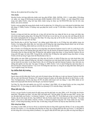 Hiện tại, đã có phiên bản hỗ trợ tiếng Việt.
Tiêu chuẩn
Mozilla Firefox tích hợp nhiều tiêu chuẩn web, bao gồm HTML, XML, XHTML, SVG 1.1 (một phần), CSS (dùng
với phần mở rộng), ECMAScript (JavaScript), DOM, MathML, DTD, XSLT, XPath, và (ảnh động) PNG với độ
trong suốt alpha. Firefox cũng tích hợp nhiều chuẩn tương lai được tạo bởi WHATWG như lưu trữ trên máy
khách, and canvas element.
Firefox vượt qua phép thử tương-thích-chuẩn Acid2 từ phiên bản 3.0. Giống tất cả các trình duyệt ổn định khác (tính
đến tháng 12 2008), Firefox 3.0 không vượt qua phép thử Acid3; nó đạt 71/100 điểm và không vẽ được hình ảnh
chính xác.
Bảo mật
Firefox sử dụng mô hình bảo mật hộp cát, và hạn chế mã kịch bản truy nhập dữ liệu từ các trang web khác dựa
trên chính sách nguồn giống nhau. Nó dùng SSL/TLS để bảo vệ các liên lạc với các máy chủ web bằng chế độ mã
hóa mạnh cryptography khi sử dụng giao thức https. Nó cũng cung cấp sự hỗ trợ đối với các ứng dụng web đề sử
dụng smartcards cho mục đích xác thực.
Quỹ Mozilla đưa ra chế độ "bug bounty" cho những người khám phá ra các lỗ hổng bảo mật nghiêm trọng của
Firefox. Các hướng dẫn chính thức cho việc kiểm soát lỗ hổng bảo mật cũng không khuyến khích việc hé lộ trước
các thông tin về lỗ hổng, nhằm tránh tạo ra lợi thế cho các tay tin tặc tiềm ẩn.
Bởi vì Firefox có ít lỗ hổng bảo mật chưa vá bị công khai, hơn Internet Explorer (xem So sánh các trình duyệt web),
tính năng bảo mật cải tiến thường được ghi nhận là một lí do để chuyển từ Internet Explorer sang Firefox. Thời báo
Washington đưa tin rằng mã khai thác lỗ hổng bảo mật nghiêm trọng chưa được vá trong Internet Explorer tồn tại
trong suốt 284 ngày vào năm 2006. Trong khi đó, mã khai thác lỗ hổng bảo mật nghiêm trọng chưa được vá trong
Firefox chỉ tồn tại trong 9 ngày trước khi Mozilla đưa ra bản vá.
Một nghiên cứu năm 2006 của Symantec nói rằng mặc dù Firefox có nhiều lỗ hổng hơn các trình duyệt khác tính
đến tháng 9 của năm, những lỗ hổng này vẫn được vá nhanh hơn các trình duyệt khác rất nhiều. Symantec sau đó đã
sửa lại tuyên bố của mình, và nói rằng Firefox vẫn có ít lỗ hổng bảo mật hơn Internet Explorer, theo tính toán của
những nhà nghiên cứu bảo mật. Vào ngày 10 tháng 12, 2008, Firefox 3 chỉ có một lỗ hổng bảo mật chưa được vá
theo lời Secunia. Internet Explorer 7 lại có tới 10 lỗ hổng bảo mật chưa vá, trong đó cái nặng nhất được đánh giá là
"cực kì nghiêm trọng" bởi Secunia.
Sự chiếm lĩnh thị trường
Thị phần
Người dùng web đã chấp nhận Firefox một cách rất nhanh chóng, bất chấp sự có mặt của Internet Explorer trên hầu
hết các máy tính Microsoft Windows NT. Internet Explorer bị giảm sút thị phần dần dần kể từ khi Firefox ra mắt.
Theo NetApplications, Firefox đạt được 20,78% thị phần trình duyệt web vào tháng 11 năm 2008, khiến nó trở
thành trình duyệt phổ biến thứ hai trên thế giới, sau Internet Explorer.
Tại Châu Âu, theo như một nghiên cứu của XiTi vào tháng 3 năm 2008, tỉ lệ sử dụng Firefox cao hơn, trung bình
khoảng 28.8%. Tỉ lệ sử dụng cao nhất là ởPhần Lan (khoảng 45.9% tính đến tháng 3 năm 2008).
Phản hồi chủ yếu
Forbes.com gọi Firefox là trình duyệt tốt nhất trong một bài phê bình vào năm 2004, và PC World đặt cho Firefox
danh hiệu "Sản phẩm của Năm" vào năm 2005 trên danh sách "100 Sản phẩm Tốt nhất của năm 2005" của họ. Sau
các lần phát hành của Firefox 2 và Internet Explorer 7 vào năm 2006, PC World đánh giá cả hai và tuyên bố rằng
Firefox vẫn là trình duyệt tốt hơn. Tạp chíWhich? đặt cho Firefox danh hiệu trình duyệt web "Best Buy". Vào năm
2008, CNET.com so sánh Safari, Chrome, Firefox, và Internet Explorer trong bài viết "Cuộc chiến của các Trình
duyệt", về hiệu năng hoạt động, tính bảo mật, và tính năng, trong đó Firefox lại tiếp tục đoạt danh hiệu cao nhất.
Hiệu năng hoạt động
Vào tháng 12 năm 2005, tờ Internet Week có một bài báo đưa tin rằng nhiều người đọc đã báo về việc sử dụng nhiều
bộ nhớ của Firefox 1.5. Các nhà phát triển Mozilla nói rằng việc sử dụng nhiều bộ nhớ của Firefox 1.5 một phần là
do tính năng tiến-và-lùi-trang nhanh (FastBack). Các nguyên nhân đã biết khác gồm các phần mở rộng hoạt động sai
 