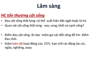 Lâm sàng
HC tổn thương cột sống
• Đau cột sống thắt lưng: có thể xuất hiện đột ngột hoặc từ từ.
• Quan sát cột sống thắt lưng: vẹo, cong, khối cơ cạnh sống?
• Điểm đau cột sống: ấn dọc mỏm gai các đốt sống để tìm điểm
đau chói.
• Giảm biên độ hoạt động của CSTL: hạn chế các động tác cúi,
ngửa, nghiêng, xoay
 