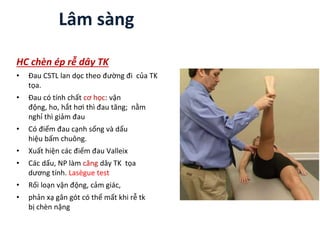 Lâm sàng
HC chèn ép rễ dây TK
• Đau CSTL lan dọc theo đường đi của TK
tọa.
• Đau có tính chất cơ học: vận
động, ho, hắt hơi thì đau tăng; nằm
nghỉ thì giảm đau
• Có điểm đau cạnh sống và dấu
hiệu bấm chuông.
• Xuất hiện các điểm đau Valleix
• Các dấu, NP làm căng dây TK tọa
dương tính. Lasègue test
• Rối loạn vận động, cảm giác,
• phản xạ gân gót có thể mất khi rễ tk
bị chèn nặng
 