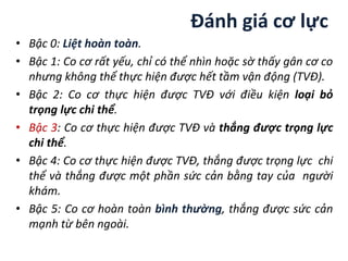 Đánh giá cơ lực
• Bậc 0: Liệt hoàn toàn.
• Bậc 1: Co cơ rất yếu, chỉ có thể nhìn hoặc sờ thấy gân cơ co
nhưng không thể thực hiện được hết tầm vận động (TVĐ).
• Bậc 2: Co cơ thực hiện được TVĐ với điều kiện loại bỏ
trọng lực chi thể.
• Bậc 3: Co cơ thực hiện được TVĐ và thắng được trọng lực
chi thể.
• Bậc 4: Co cơ thực hiện được TVĐ, thắng được trọng lực chi
thể và thắng được một phần sức cản bằng tay của người
khám.
• Bậc 5: Co cơ hoàn toàn bình thường, thắng được sức cản
mạnh từ bên ngoài.
 