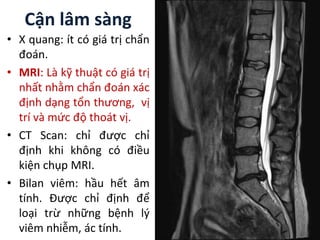 Cận lâm sàng
• X quang: ít có giá trị chẩn
đoán.
• MRI: Là kỹ thuật có giá trị
nhất nhằm chẩn đoán xác
định dạng tổn thương, vị
trí và mức độ thoát vị.
• CT Scan: chỉ được chỉ
định khi không có điều
kiện chụp MRI.
• Bilan viêm: hầu hết âm
tính. Được chỉ định để
loại trừ những bệnh lý
viêm nhiễm, ác tính.
 