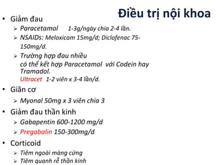 • Giảm đau
⮚ Paracetamol 1-3g/ngày chia 2-4 lần.
⮚ NSAIDs: Meloxicam 15mg/d; Diclofenac 75-
150mg/d.
⮚ Trường hợp đau nhiều
có thể kết hợp Paracetamol với Codein hay
Tramadol.
Ultracet 1-2 viên x 3-4 lần/d.
• Giãn cơ
⮚ Myonal 50mg x 3 viên chia 3
• Giảm đau thần kinh
⮚ Gabapentin 600-1200 mg/d
⮚ Pregabalin 150-300mg/d
• Corticoid
⮚ Tiêm ngoài màng cứng
⮚ Tiêm quanh rễ thần kinh
Điều trị nội khoa
 