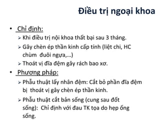 Điều trị ngoại khoa
• Chỉ định:
⮚ Khi điều trị nội khoa thất bại sau 3 tháng.
⮚ Gây chèn ép thần kinh cấp tính (liệt chi, HC
chùm đuôi ngựa,…)
⮚ Thoát vị đĩa ệm gây rách bao xơ.
• Phương pháp:
⮚ Phẫu thuật lấy nhân ệm: Cắt bỏ phần đĩa ệm
bị thoát vị gây chèn ép thần kinh.
⮚ Phẫu thuật cắt bản sống (cung sau đốt
sống): Chỉ định với đau TK tọa do hẹp ống
sống.
 