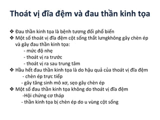 Thoát vị đĩa ệm và đau thần kinh tọa
❖ Đau thần kinh tọa là bệnh tương đối phổ biến
❖ Một số thoát vị đĩa ệm cột sống thắt lưngkhông gây chèn ép
và gây đau thần kinh tọa:
- mức độ nhẹ
- thoát vị ra trước
- thoát vị ra sau trung tâm
❖ Hầu hết đau thần kinh tọa là do hậu quả của thoát vị đĩa ệm
- chèn ép trực tiếp
- gây tăng sinh mô xơ, sẹo gây chèn ép
❖ Một số đau thần kinh tọa không do thoát vị đĩa ệm
-Hội chứng cơ tháp
- thần kinh tọa bị chèn ép do u vùng cột sống
 