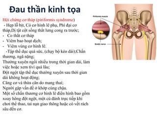 Đau thần kinh tọa
Hội chứng cơ tháp (piriformis syndrome)
- Hẹp lỗ bịt, Có cơ hình lê phụ, Phì đại cơ
tháp,Dị tật cột sống thắt lưng cong ra trước;
- Co thắt cơ tháp
- Viêm bao hoạt dịch;
- Viêm vùng cơ hình lê.
-Tập thể dục quá sức, (chạy bộ kéo dài);Chấn
thương, ngã nặng;
Thường xuyên ngồi nhiều trong thời gian dài, làm
việc hoặc xem tivi quá lâu;
Đột ngột tập thể dục thường xuyên sau thời gian
dài không hoạt động;
Căng cơ và thừa cân do mang thai;
Người gặp vấn đề ở khớp cùng chậu.
Một số chấn thương cơ hình lê điển hình bao gồm
xoay hông đột ngột, một cú đánh trực tiếp khi
chơi thể thao, tai nạn giao thông hoặc có vết rách
sâu đến cơ.
 