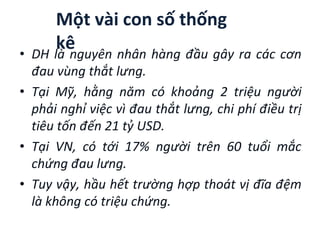 Một vài con số thống
kê
• DH là nguyên nhân hàng đầu gây ra các cơn
đau vùng thắt lưng.
• Tại Mỹ, hằng năm có khoảng 2 triệu người
phải nghỉ việc vì đau thắt lưng, chi phí điều trị
tiêu tốn đến 21 tỷ USD.
• Tại VN, có tới 17% người trên 60 tuổi mắc
chứng đau lưng.
• Tuy vậy, hầu hết trường hợp thoát vị đĩa ệm
là không có triệu chứng.
 