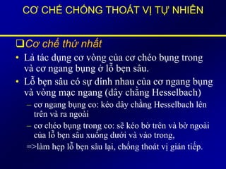 CƠ CHẾ CHỐNG THOÁT VỊ TỰ NHIÊN
Cơ chế thứ nhất
• Là tác dụng cơ vòng của cơ chéo bụng trong
và cơ ngang bụng ở lỗ bẹn sâu.
• Lỗ bẹn sâu có sự dính nhau của cơ ngang bụng
và vòng mạc ngang (dây chằng Hesselbach)
– cơ ngang bụng co: kéo dây chằng Hesselbach lên
trên và ra ngoài
– cơ chéo bụng trong co: sẽ kéo bờ trên và bờ ngoài
của lỗ bẹn sâu xuống dưới và vào trong,
=>làm hẹp lỗ bẹn sâu lại, chống thoát vị gián tiếp.
 