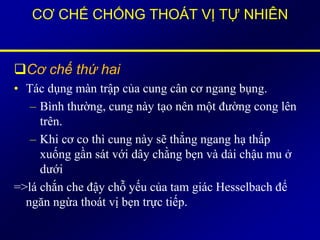 CƠ CHẾ CHỐNG THOÁT VỊ TỰ NHIÊN
Cơ chế thứ hai
• Tác dụng màn trập của cung cân cơ ngang bụng.
– Bình thường, cung này tạo nên một đường cong lên
trên.
– Khi cơ co thì cung này sẽ thẳng ngang hạ thấp
xuống gần sát với dây chằng bẹn và dải chậu mu ở
dưới
=>lá chắn che đậy chỗ yếu của tam giác Hesselbach để
ngăn ngừa thoát vị bẹn trực tiếp.
 
