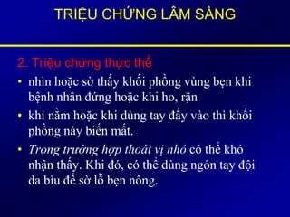 TRIỆU CHỨNG LÂM SÀNG
2. Triệu chứng thực thể
• nhìn hoặc sờ thấy khối phồng vùng bẹn khi
bệnh nhân đứng hoặc khi ho, rặn
• khi nằm hoặc khi dùng tay đẩy vào thì khối
phồng này biến mất.
• Trong trường hợp thoát vị nhỏ có thể khó
nhận thấy. Khi đó, có thể dùng ngón tay đội
da bìu để sờ lỗ bẹn nông.
 