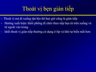 - Thoát vị mà đi xuống tận bìu thì bao giờ cũng là gián tiếp
- Hướng xuất hiện: khối phồng đi chéo theo nếp bẹn từ trên xuống và
từ ngoài vào trong.
- khối thoát vị gián tiếp thường có dạng ê-líp và khó tự biến mất hơn
Thoát vị bẹn gián tiếp
 