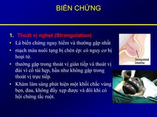 BIẾN CHỨNG
1. Thoát vị nghẹt (Strangulation)
• Là biến chứng nguy hiểm và thường gặp nhất
• mạch máu nuôi tạng bị chèn ép: có nguy cơ bị
hoại tử.
• thường gặp trong thoát vị gián tiếp và thoát vị
đùi vì cổ túi hẹp, hầu như không gặp trong
thoát vị trực tiếp.
• Khám lâm sàng phát hiện một khối chắc vùng
bẹn, đau, không đẩy xẹp được và đôi khi có
hội chứng tắc ruột.
 