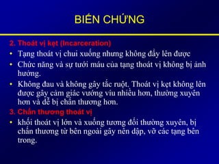 BIẾN CHỨNG
2. Thoát vị kẹt (Incarceration)
• Tạng thoát vị chui xuống nhưng không đẩy lên được
• Chức năng và sự tưới máu của tạng thoát vị không bị ảnh
hưởng.
• Không đau và không gây tắc ruột. Thoát vị kẹt không lên
được gây cảm giác vướng víu nhiều hơn, thường xuyên
hơn và dễ bị chấn thương hơn.
3. Chấn thương thoát vị
• khối thoát vị lớn và xuống tương đối thường xuyên, bị
chấn thương từ bên ngoài gây nên dập, vỡ các tạng bên
trong.
 