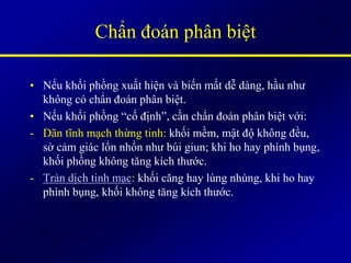 Chẩn đoán phân biệt
• Nếu khối phồng xuất hiện và biến mất dễ dàng, hầu như
không có chẩn đoán phân biệt.
• Nếu khối phồng “cố định”, cần chẩn đoán phân biệt với:
- Dãn tĩnh mạch thừng tinh: khối mềm, mật độ không đều,
sờ cảm giác lổn nhổn như búi giun; khi ho hay phình bụng,
khối phồng không tăng kích thước.
- Tràn dịch tinh mạc: khối căng hay lùng nhùng, khi ho hay
phình bụng, khối không tăng kích thước.
 
