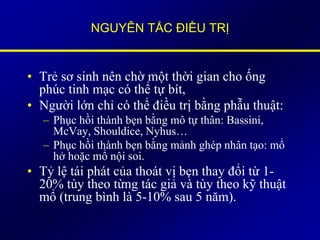 NGUYÊN TẮC ĐIỀU TRỊ
• Trẻ sơ sinh nên chờ một thời gian cho ống
phúc tinh mạc có thể tự bít,
• Người lớn chỉ có thể điều trị bằng phẫu thuật:
– Phục hồi thành bẹn bằng mô tự thân: Bassini,
McVay, Shouldice, Nyhus…
– Phục hồi thành bẹn bằng mảnh ghép nhân tạo: mổ
hở hoặc mổ nội soi.
• Tỷ lệ tái phát của thoát vị bẹn thay đổi từ 1-
20% tùy theo từng tác giả và tùy theo kỹ thuật
mổ (trung bình là 5-10% sau 5 năm).
 