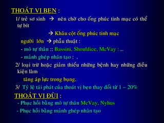 THOAÙT VÒ BEÏN :
1/ treû sô sinh  neân chôø cho oáng phuùc tinh maïc coù theå
töï bít
 Khaâu coät oáng phuùc tinh maïc
ngöôøi lôùn  phaãu thuaät :
- moâ töï thaân :: Bassini, Shouldice, McVay : …
- maûnh gheùp nhaân taïo : .
2/ loaïi tröø hoaëc giaûm thieåu nhöõng beänh hay nhöõng ñieàu
kieän laøm
taêng aùp löïc trong buïng.
3/ Tyû leä taùi phaùt cuûa thoaùt vò beïn thay ñoåi töø 1 – 20%
THOAÙT VÒ ÑUØI :
- Phuïc hoài baèng moâ töï thaân McVay, Nyhus
- Phuïc hoài baèng maûnh gheùp nhaân taïo
 