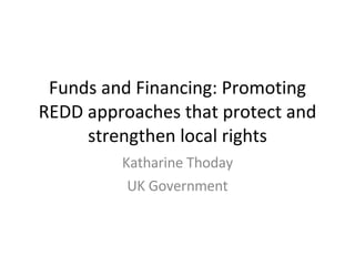 Funds and Financing: Promoting REDD approaches that protect and strengthen local rights Katharine Thoday UK Government 