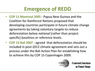 Emergence of REDD COP 11 Montreal 2005  - Papua New Guinea and the Coalition for Rainforest Nations proposed that developing countries participate in future climate change agreements by taking voluntary targets to reduce deforestation below  national  (rather than project specific) baselines or reference levels.  COP 13 Bali 2007  - agreed  that deforestation should be included in post-2012 climate agreement and sets out a process under the Bali Action Plan for establishing how to achieve this by COP 15 Copenhagen 2009.  
