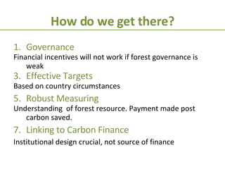 How do we get there? Governance  Financial incentives will not work if forest governance is weak Effective Targets Based on country circumstances Robust Measuring Understanding  of forest resource. Payment made post carbon saved. Linking to Carbon Finance Institutional design crucial, not source of finance 