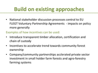 Build on existing approaches National stakeholder discussion processes central to EU FLEGT Voluntary Partnership Agreements  - impacts on policy more generally Examples of how incentives can be used: Introduce transparent timber allocation, certification and chain of custody Incentives to accelerate trend towards community forest ownership Company/community partnerships acclerated private sector investment in small holder farm forests and agro-forestry farming systems 