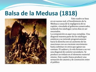 Balsa de la Medusa (1818)
                                       Este cuadro se basa
               en un suceso real, el hundimiento de la
               Medusa a causa de la negligencia de su
               capitán, vinculado al gobierno conservador,
               tardando los náufragos varios días en ser
               rescatados.
               La composición es aquí muy compleja. Una
               diagonal maestra parte de los náufragos
               estáticos y se extiende progresivamente
               hacia la derecha con un aumento de las
               reacciones con un creciente movimiento
               hasta culminar en otros que agitan sus
               camisas. El cadáver y la vela forman a su vez
               una diagonal de carácter secundario. Se
               produce un énfasis en el elemento material
               mismo. Este cuadro busca producir una
               sensación de catarsis y de conmoción entre
               el público
 