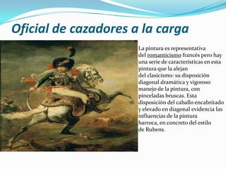 Oficial de cazadores a la carga
                      La pintura es representativa
                      del romanticismo francés pero hay
                      una serie de características en esta
                      pintura que la alejan
                      del clasicismo: su disposición
                      diagonal dramática y vigoroso
                      manejo de la pintura, con
                      pinceladas bruscas. Esta
                      disposición del caballo encabritado
                      y elevado en diagonal evidencia las
                      influencias de la pintura
                      barroca, en concreto del estilo
                      de Rubens.
 