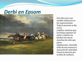 Derbi en Epsom
                 Esta obra tuvo una
                 notable influencia en
                 los impresionistas.
                 Toda la atención se fija
                 en los
                 caballos, mientras que
                 las franjas superior (el
                 cielo) e inferior (la
                 hierba) son meras
                 manchas de color que
                 pasan
                 rápidamente, intensific
                 ando de esta manera la
                 sensación de velocidad.
                 Llama la atención por
                 su falta de realismo.
 
