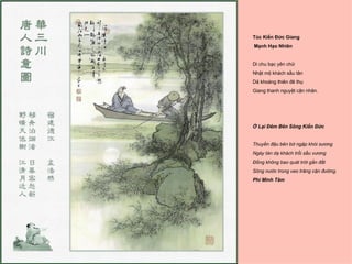 Túc Kiến Đức Giang
Mạnh Hạo Nhiên


Di chu bạc yên chử
Nhật mộ khách sầu tân
Dã khoáng thiên đê thụ
Giang thanh nguyệt cận nhân.




Ở Lại Ðêm Bên Sông Kiến Ðức


Thuyền đậu bên bờ ngập khói sương
Ngày tàn dạ khách trổi sầu vương
Ðồng không bao quát trời gần đất
Sông nước trong veo trăng cận đường.
Phí Minh Tâm
 