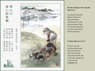 Phú Đắc Cổ Nguyên Thảo Tống Biệt
Bạch Cư Dị


Ly ly nguyên thượng thảo
Nhất tuế nhất khô vinh
Dã hỏa thiêu bất tận
Xuân phong xúy hựu sinh
Viễn phương xâm cổ đạo
Tình thúy tiếp hoang thành
Hựu tống Vương Tôn khứ
Thê thê mãn biệt tình.




Cỏ Đồng Phẳng Um Tùm Cỏ


Năm năm úa lại tươi
Lửa đồng không đốt sạch
Xuân mới lại đâm chồi
Lối cũ mùi thơ thoảng
Thành hoang ánh biếc phơi
Tiễn chàng Vương dấn bước
Ly biệt cỏ bời bời.
Lê Nguyễn Lưu
 