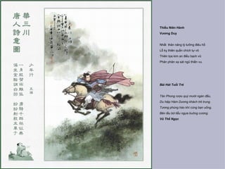 Thiếu Niên Hành
Vương Duy


Nhất thân năng tý lưỡng điêu hồ
Lỗ kỵ thiên quần chích tự vô
Thiên tọa kim an điều bạch vũ
Phân phân xạ sát ngũ thiền vu.




Bài Hát Tuổi Trẻ


Tân Phong rượu quý mười ngàn đấu,
Du hiệp Hàm Dương khách trẻ trung.
Tương phùng hào khí cùng bạn uống,
Bên lầu bờ liễu ngựa buông cương.
Vũ Thế Ngọc
 