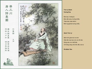 Trúc Lý Quán
Vương Duy


Độc tọa u hoàng lý
Đàn cầm phục trường khiếu
Thâm lâm nhân bất tri
Minh nguyệt lai tương chiếu.




Quán Trúc Lý


Một mình giữa trúc ta chơi
Gẩy đàn huýt sáo cho vơi nỗi sầu
Rừng sâu ai có biết đâu
Chỉ trăng sáng chói trên đầu của ta.


Phí Minh Tâm
 