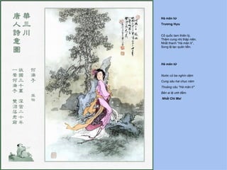 Hà mãn tử
Trương Hựu


Cố quốc tam thiên lý,
Thâm cung nhị thập niên.
Nhất thanh “Hà mãn tí”,
Song lệ lạc quân tiền.




Hà mãn tử


Nước cũ ba nghìn dặm
Cung sâu hai chục năm
Thoảng câu "Hà mãn tí"
Bên ai lệ ướt đầm.
Nhất Chi Mai
 