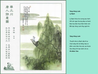 Tặng Uông Luân
Lý Bạch


Lý Bạch thừa chu tương dục hành
Hốt văn ngạn thượng đạp ca thanh
Đào hoa đàm thuỷ thâm thiên xích
Bất cập Uông Luân tống ngã tình.




Tặng Uông Luân


Thuyền đưa Lý Bạch sắp đi xa
Chợt vẳng trên bờ tiếng nhịp ca
Ðầm nước Ðào Hoa sâu vạn thước
Sao bằng tình bạn dành cho ta.
Phí Minh Tâm
 