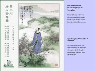 Cửu Nguyệt Cửu Nhật
Ức Sơn Đông Huynh Đệ
Vương Duy


Độc tại dị hương vi dị khách
Mỗi phùng giai tiết bội tư thân
Dao tri huynh đệ đăng cao xứ
Biến sáp thù du thiểu nhất nhân.




Ngày Trùng Cửu Nhớ Anh Em Ở
Sơn Đông


Xứ lạ quê người chỉ một thân
Ngày xuân ngày Tết nhớ xa gần
Giờ nầy tựu tập đà đông đủ
Bạn bè vui vẻ thiếu một "nhân".
Phí Minh Tâm
 