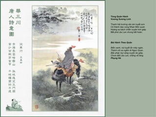 Tòng Quân Hành
Vương Xương Linh

Thanh hải trường vân ám tuyết sơn
Cô thành dao vọng Nhạn Môn quan
Hoàng sa bách chiến xuyên kim giáp
Bất phá Lâu Lan chung bất hoàn.



Bài Hành Theo Quân

Biển xanh, núi tuyết ẩn mây ngàn,
Thành côi xa ngắm ải Ngọc Quan.
Bắc phạt, bụi vàng xuyên áo giáp,
Chưa diệt Lâu Lan, chẳng về làng.
Phụng Hà
 