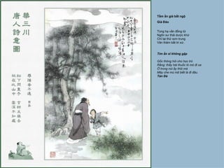 Tầm ẩn giả bất ngộ
Giả Đảo


Tùng hạ vấn đồng tử
Ngôn sư thái dược khứ
Chỉ tại thử sơn trung
Vân thâm bất tri xứ.


Tìm ẩn sĩ không gặp

Gốc thông hỏi chú học trò
Rằng: thầy hái thuốc lò mò đi xa
Ở trong núi ấy thôi mà
Mây che mù mịt biết là đi đâu.
Tản Đà
 