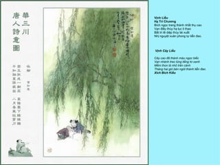 Vịnh Liễu
Hạ Tri Chương
Bích ngọc trang thành nhất thụ cao
Vạn điều thùy hạ lục ti thao
Bất tri tế diệp thùy tài xuất
Nhị nguyệt xuân phong tự tiễn đao.



Vịnh Cây Liễu

Cây cao đã thành màu ngọc biếc
Vạn nhánh treo lủng liểng tơ xanh
Mềm thon lá nhỏ trên cành
Tháng hai gió bén ngót thành tiễn đao.
Xích Bích Kiều
 