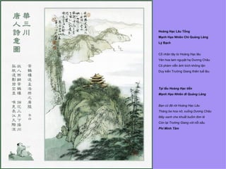 Hoàng Hạc Lâu Tống
Mạnh Hạo Nhiên Chi Quảng Lăng
Lý Bạch


Cố nhân tây từ Hoàng Hạc lâu
Yên hoa tam nguyệt hạ Dương Châu
Cô phàm viễn ảnh bích không tận
Duy kiến Trường Giang thiên tuế lâu.




Tại lầu Hoàng Hạc tiễn
Mạnh Hạo Nhiên đi Quảng Lăng


Bạn cũ đã rời Hoàng Hạc Lâu
Tháng ba hoa nở, xuống Dương Châu
Mây xanh che khuất buồm đơn lẻ
Còn lại Trường Giang với nỗi sầu.
Phí Minh Tâm
 