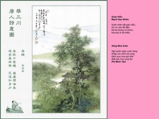 Xuân Hiểu
Mạnh Hạo Nhiên

Xuân miên bất giác hiểu,
Xứ xứ văn đề điểu.
Dạ lai phong vũ thanh,
Hoa lạc tri đa thiểu.




Sáng Mùa Xuân

Ngũ quên ngày xuân sáng
Khắp nơi chim hót vang
Ðêm qua mưa gió thét
Biết bao hoa rụng tàn.
Phí Minh Tâm
 