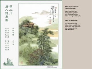 Đăng Quán Tước Lâu
Vương Chi Hoán

Bạch nhật y sơn tận
Hoàng hà nhập hải lưu
Dục cùng thiên lý mục
Cánh thượng nhất tằng lâu.


Lên Lầu Quán Tước

Núi cao che mặt trời
Sông Hoàng vào biển khơi
Muốn xem khắp ngàn dặm
Lên một lầu nữa thôi.
Phí Minh Tâm
 